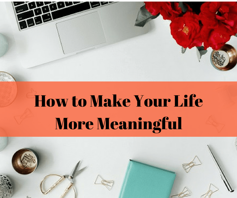 Make Your Life More Meaningful 9 Ways To Add Meaning And Significance To Your Life